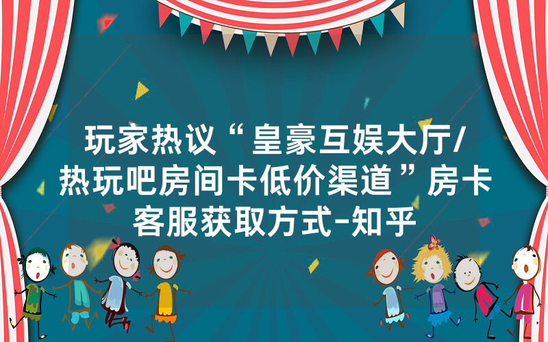 玩家热议“皇豪互娱大厅/热玩吧房间卡低价渠道”房卡客服获取方式-知乎