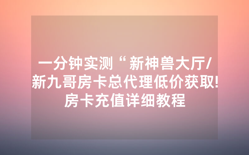 一分钟实测“新神兽大厅/新九哥房卡总代理低价获取!房卡充值详细教程