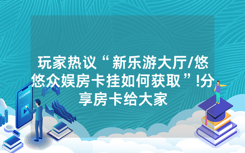 玩家热议“新乐游大厅/悠悠众娱房卡挂如何获取”!分享房卡给大家