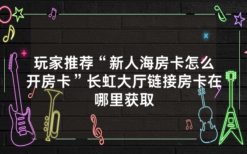 玩家推荐“新人海房卡怎么开房卡”长虹大厅链接房卡在哪里获取