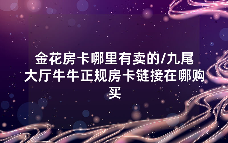 金花房卡哪里有卖的/九尾大厅牛牛正规房卡链接在哪购买