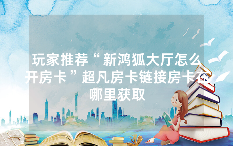 玩家推荐“新鸿狐大厅怎么开房卡”超凡房卡链接房卡在哪里获取