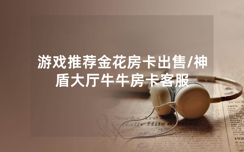 游戏推荐金花房卡出售/神盾大厅牛牛房卡客服