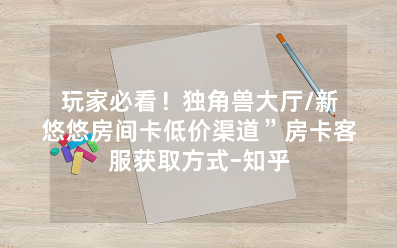 玩家必看！独角兽大厅/新悠悠房间卡低价渠道”房卡客服获取方式-知乎