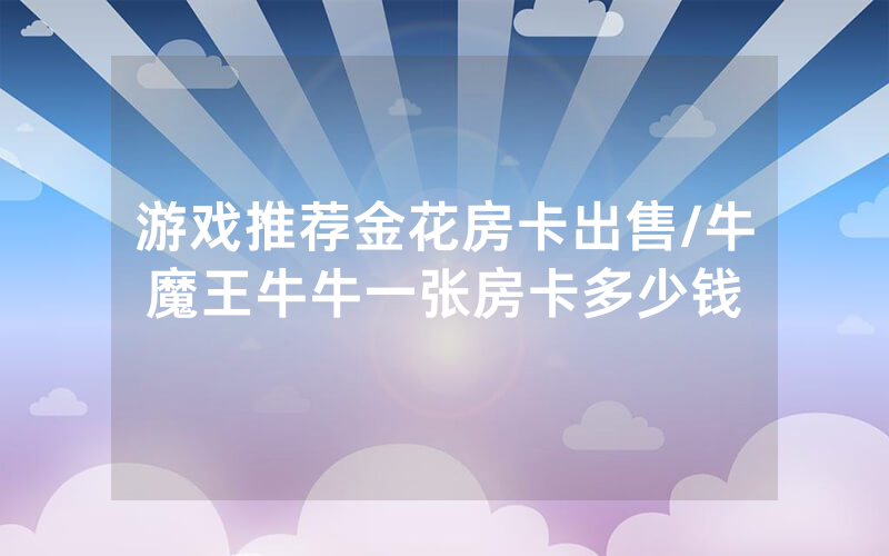 游戏推荐金花房卡出售/牛魔王牛牛一张房卡多少钱