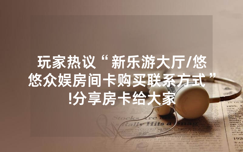 玩家热议“新乐游大厅/悠悠众娱房间卡购买联系方式”!分享房卡给大家