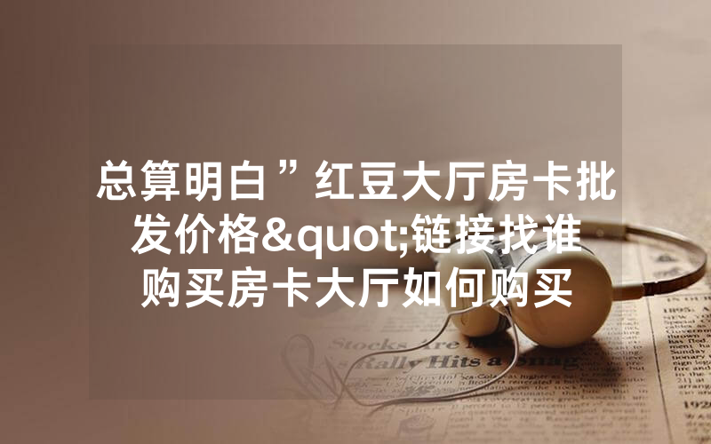 总算明白”红豆大厅房卡批发价格"链接找谁购买房卡大厅如何购买
