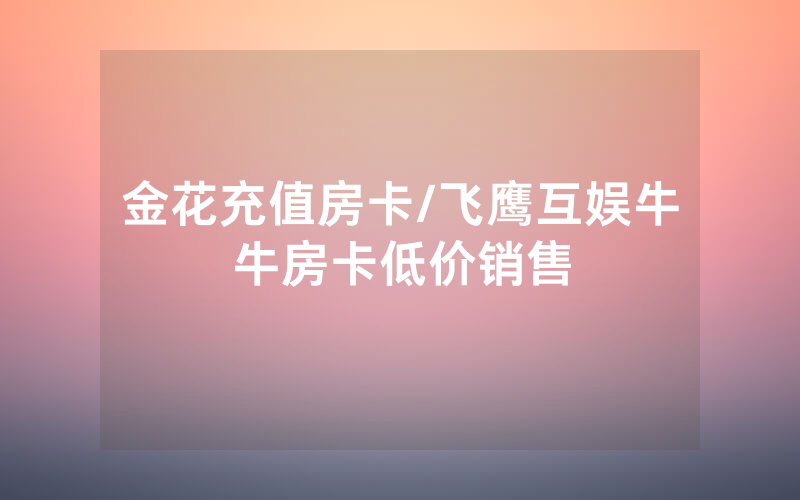 金花充值房卡/飞鹰互娱牛牛房卡低价销售