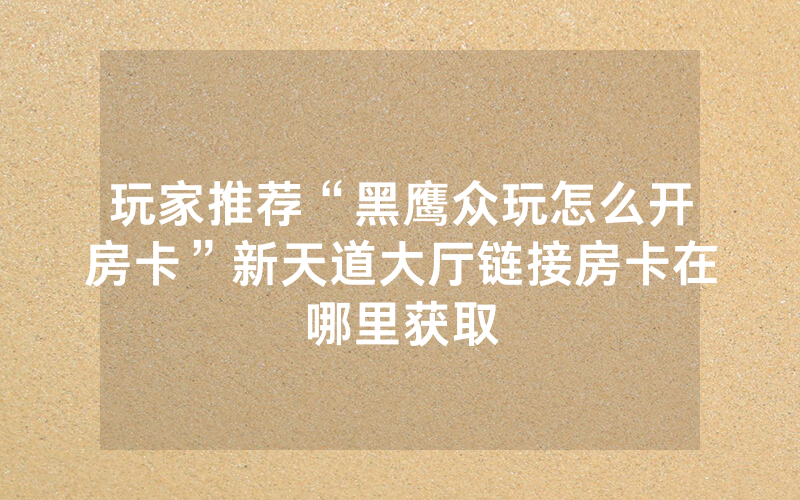 玩家推荐“黑鹰众玩怎么开房卡”新天道大厅链接房卡在哪里获取