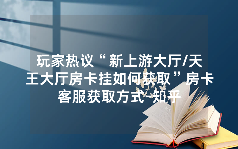 玩家热议“新上游大厅/天王大厅房卡挂如何获取”房卡客服获取方式-知乎