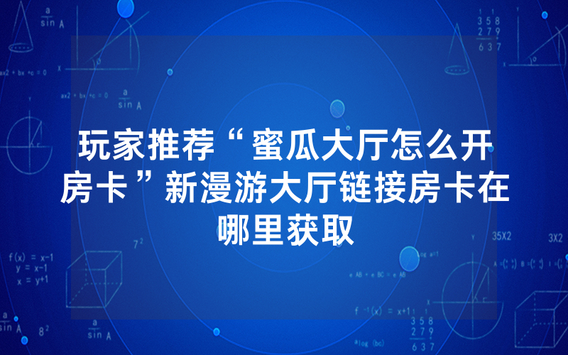 玩家推荐“蜜瓜大厅怎么开房卡”新漫游大厅链接房卡在哪里获取