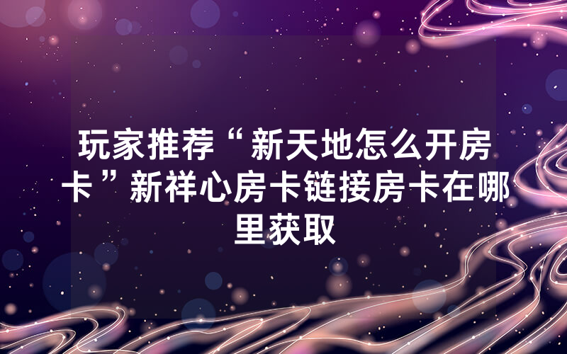 玩家推荐“新天地怎么开房卡”新祥心房卡链接房卡在哪里获取