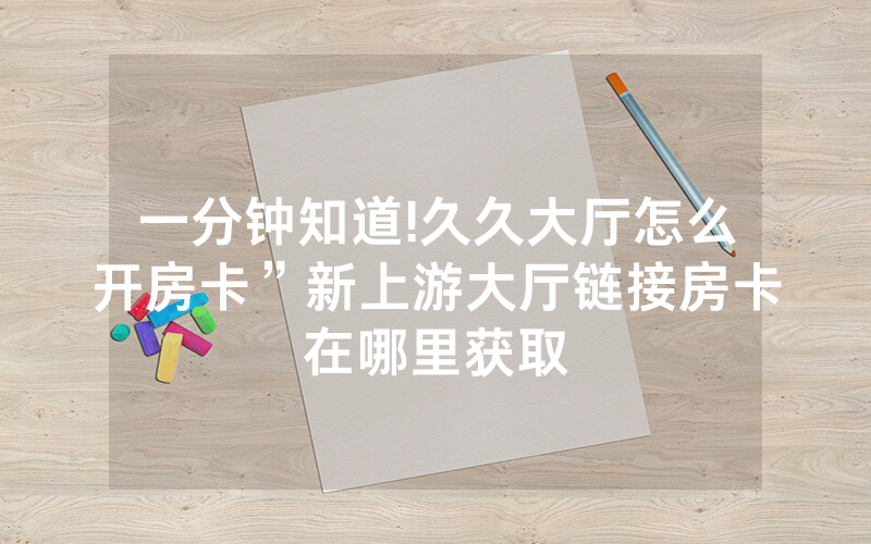 一分钟知道!久久大厅怎么开房卡”新上游大厅链接房卡在哪里获取
