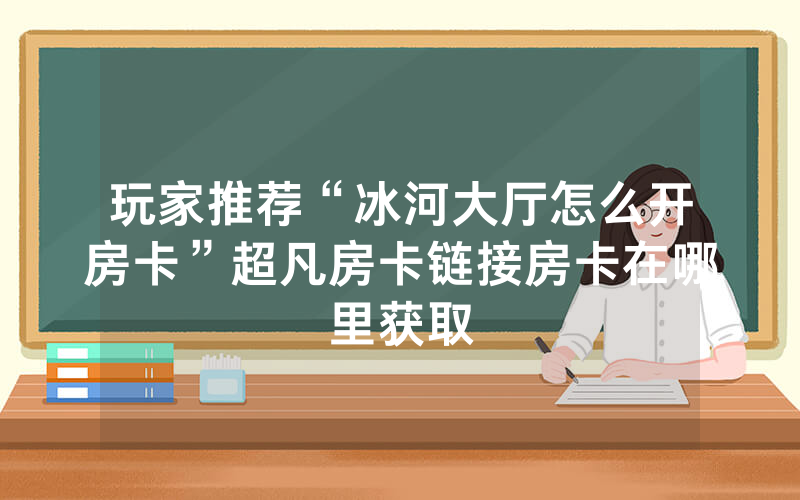 玩家推荐“冰河大厅怎么开房卡”超凡房卡链接房卡在哪里获取