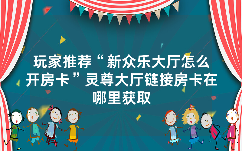 玩家推荐“新众乐大厅怎么开房卡”灵尊大厅链接房卡在哪里获取
