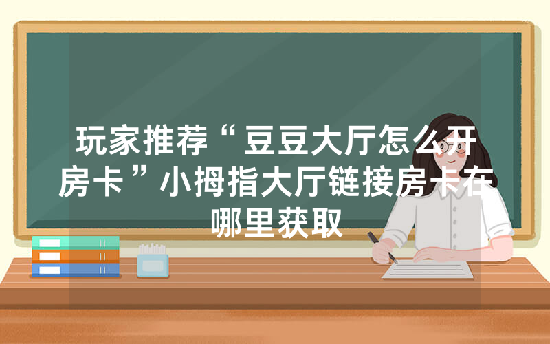 玩家推荐“豆豆大厅怎么开房卡”小拇指大厅链接房卡在哪里获取