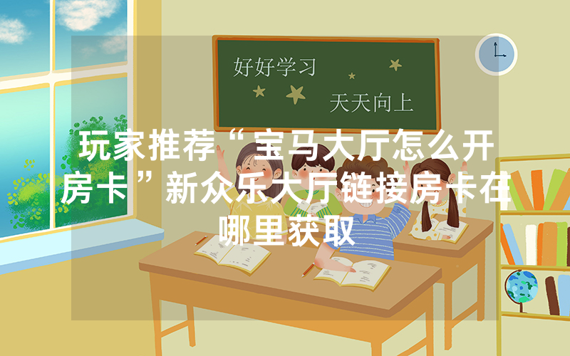 玩家推荐“宝马大厅怎么开房卡”新众乐大厅链接房卡在哪里获取