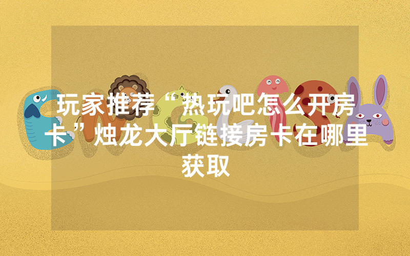 玩家推荐“热玩吧怎么开房卡”烛龙大厅链接房卡在哪里获取