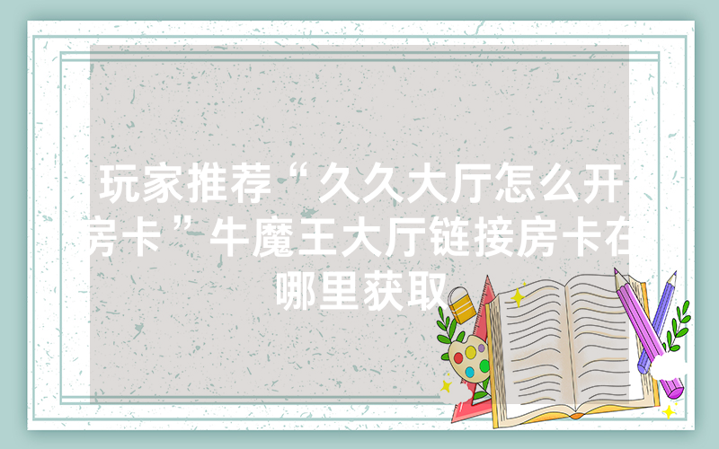 玩家推荐“久久大厅怎么开房卡”牛魔王大厅链接房卡在哪里获取