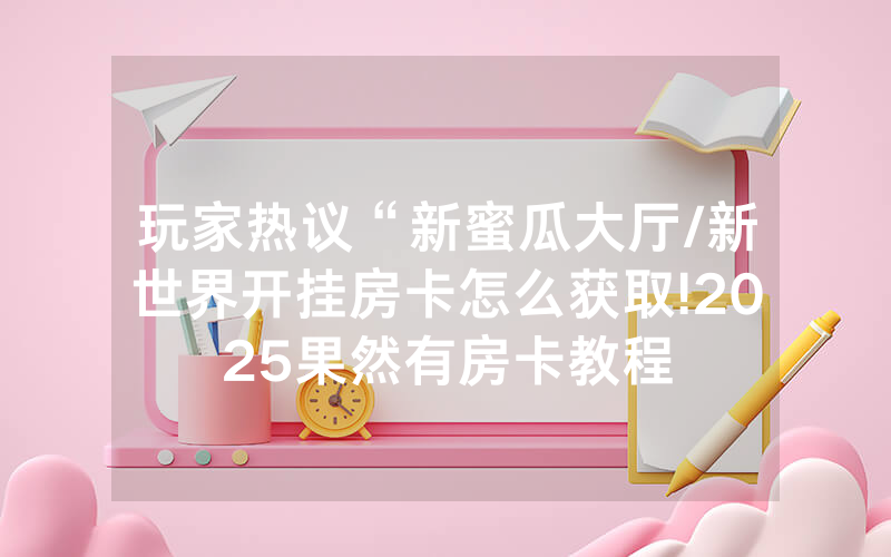 玩家热议“新蜜瓜大厅/新世界开挂房卡怎么获取!2025果然有房卡教程