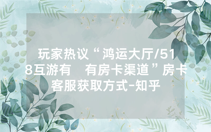 玩家热议“鸿运大厅/518互游有沒有房卡渠道”房卡客服获取方式-知乎