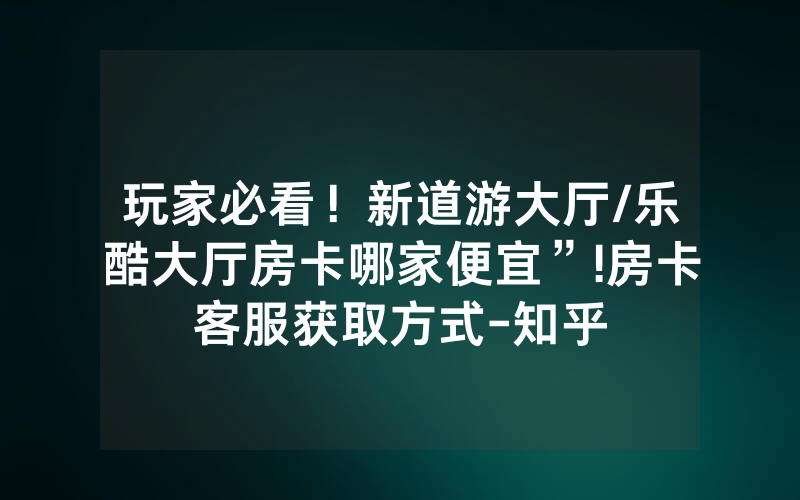 玩家必看！新道游大厅/乐酷大厅房卡哪家便宜”!房卡客服获取方式-知乎