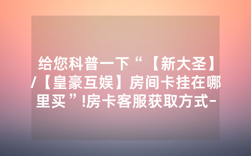 给您科普一下“【新大圣】/【皇豪互娱】房间卡挂在哪里买”!房卡客服获取方式-知乎