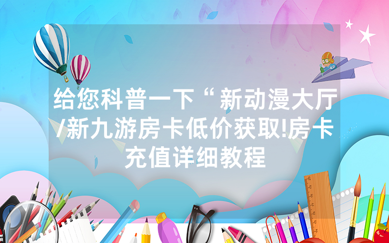 给您科普一下“新动漫大厅/新九游房卡低价获取!房卡充值详细教程