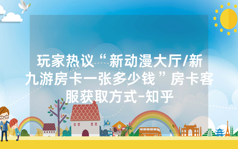 玩家热议“新动漫大厅/新九游房卡一张多少钱”房卡客服获取方式-知乎