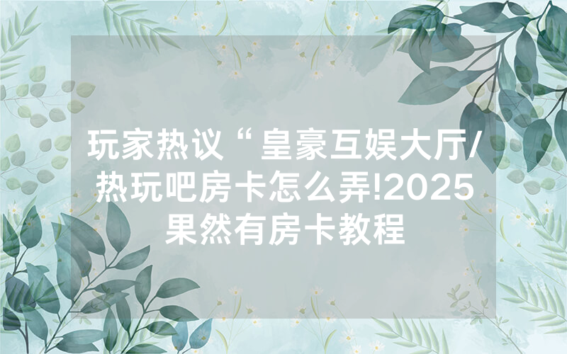 玩家热议“皇豪互娱大厅/热玩吧房卡怎么弄!2025果然有房卡教程