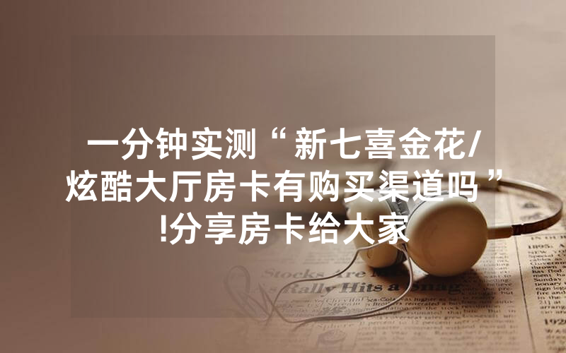 一分钟实测“新七喜金花/炫酷大厅房卡有购买渠道吗”!分享房卡给大家