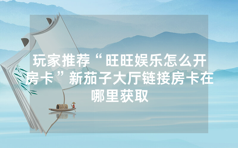 玩家推荐“旺旺娱乐怎么开房卡”新茄子大厅链接房卡在哪里获取