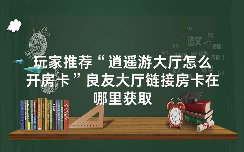 玩家推荐“逍遥游大厅怎么开房卡”良友大厅链接房卡在哪里获取