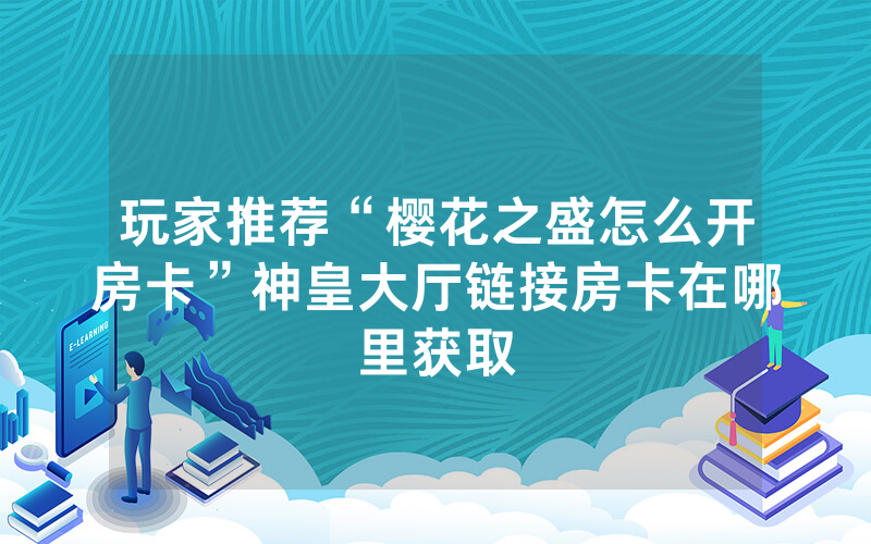 玩家推荐“樱花之盛怎么开房卡”神皇大厅链接房卡在哪里获取