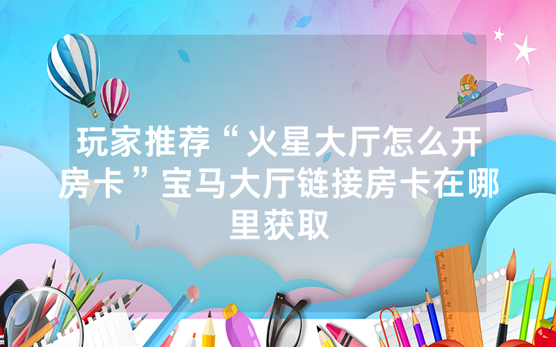 玩家推荐“火星大厅怎么开房卡”宝马大厅链接房卡在哪里获取
