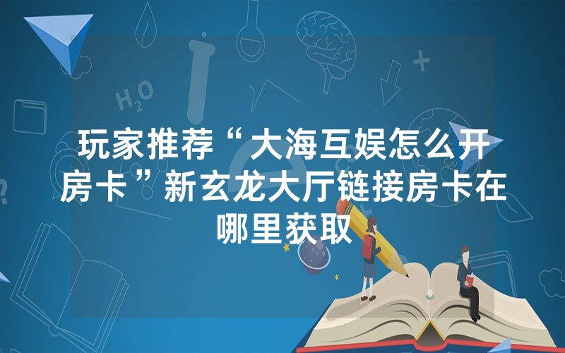 玩家推荐“大海互娱怎么开房卡”新玄龙大厅链接房卡在哪里获取