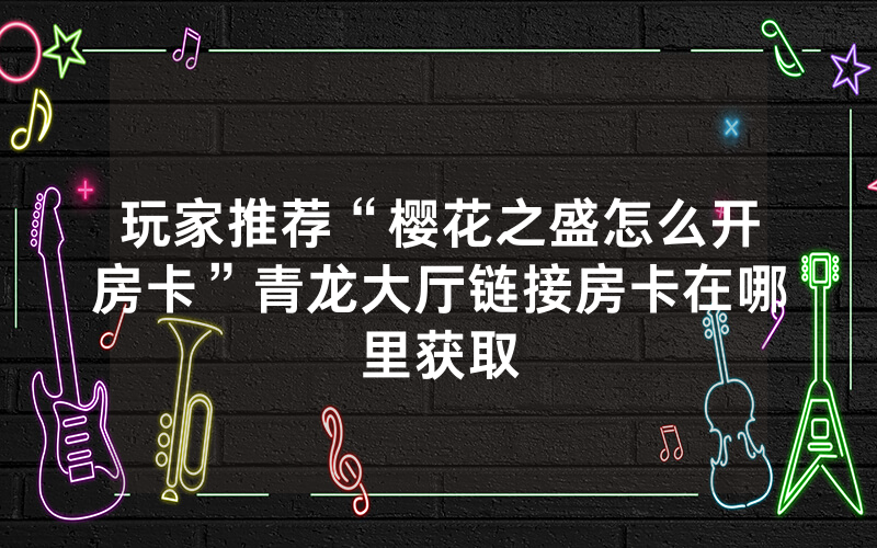 玩家推荐“樱花之盛怎么开房卡”青龙大厅链接房卡在哪里获取