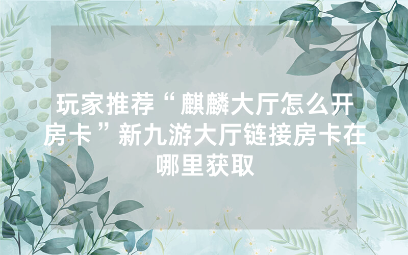 玩家推荐“麒麟大厅怎么开房卡”新九游大厅链接房卡在哪里获取
