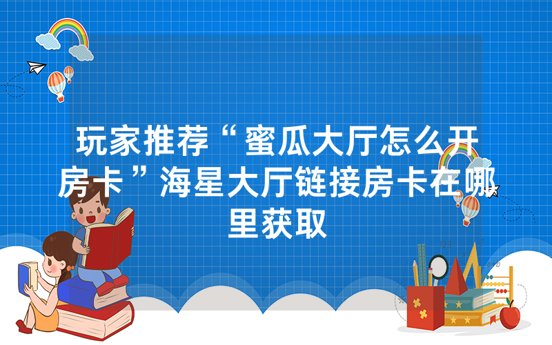 玩家推荐“蜜瓜大厅怎么开房卡”海星大厅链接房卡在哪里获取