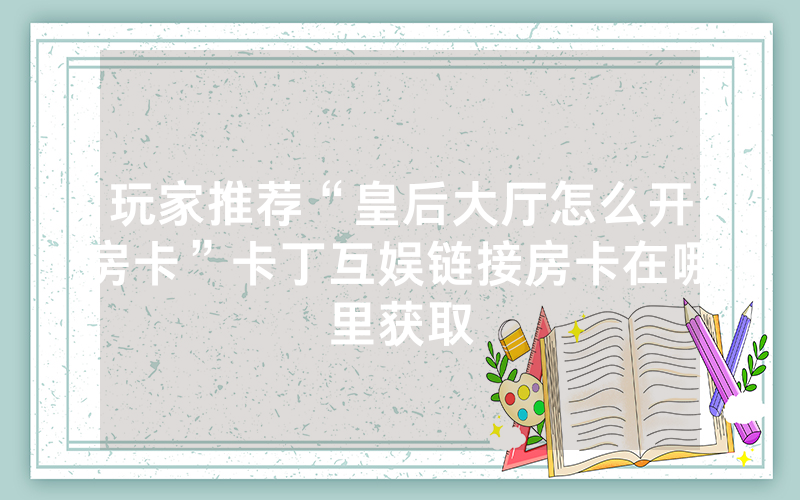 玩家推荐“皇后大厅怎么开房卡”卡丁互娱链接房卡在哪里获取