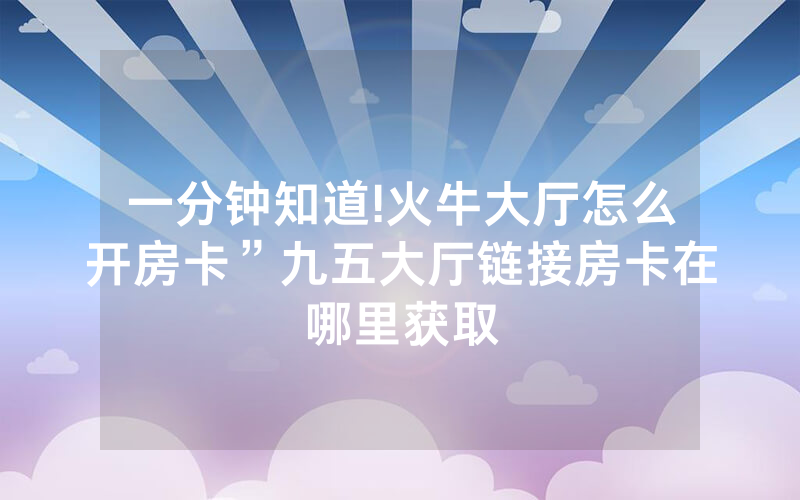 一分钟知道!火牛大厅怎么开房卡”九五大厅链接房卡在哪里获取