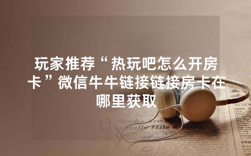 玩家推荐“热玩吧怎么开房卡”微信牛牛链接链接房卡在哪里获取