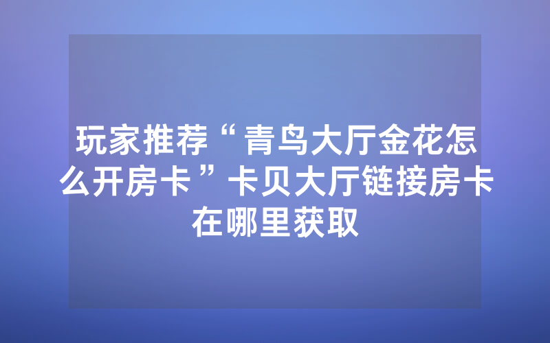 玩家推荐“青鸟大厅金花怎么开房卡”卡贝大厅链接房卡在哪里获取