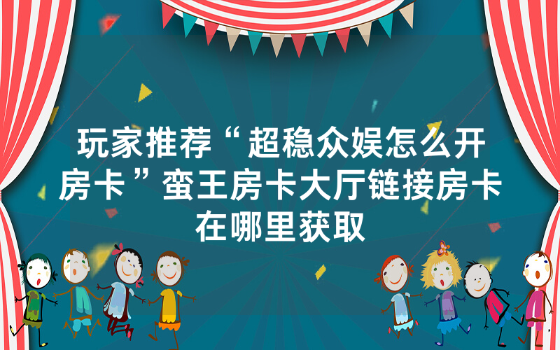 玩家推荐“超稳众娱怎么开房卡”蛮王房卡大厅链接房卡在哪里获取