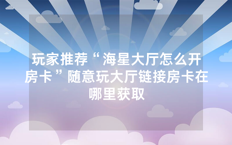 玩家推荐“海星大厅怎么开房卡”随意玩大厅链接房卡在哪里获取