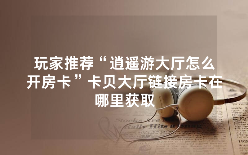 玩家推荐“逍遥游大厅怎么开房卡”卡贝大厅链接房卡在哪里获取