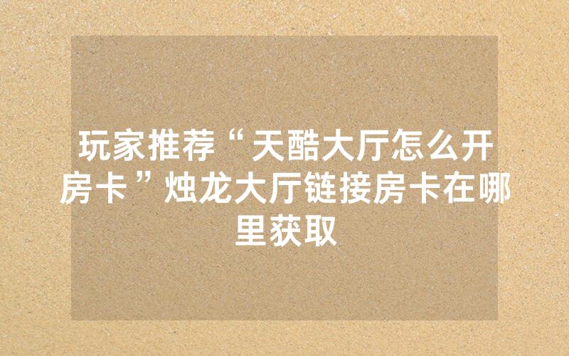 玩家推荐“天酷大厅怎么开房卡”烛龙大厅链接房卡在哪里获取