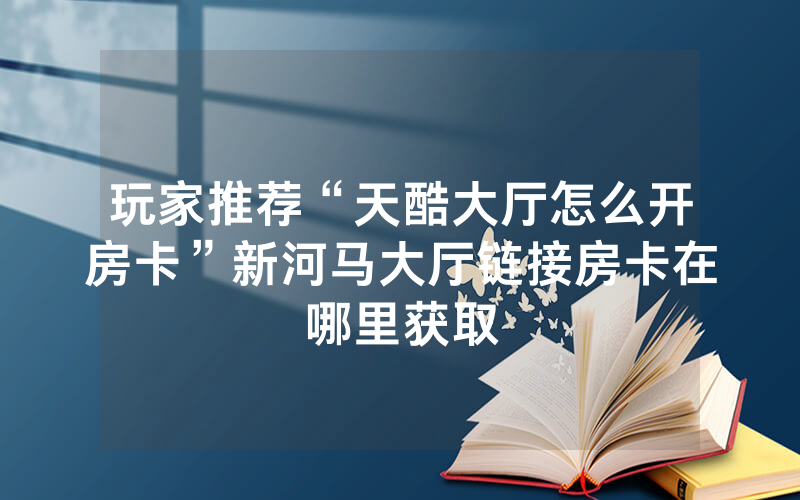 玩家推荐“天酷大厅怎么开房卡”新河马大厅链接房卡在哪里获取