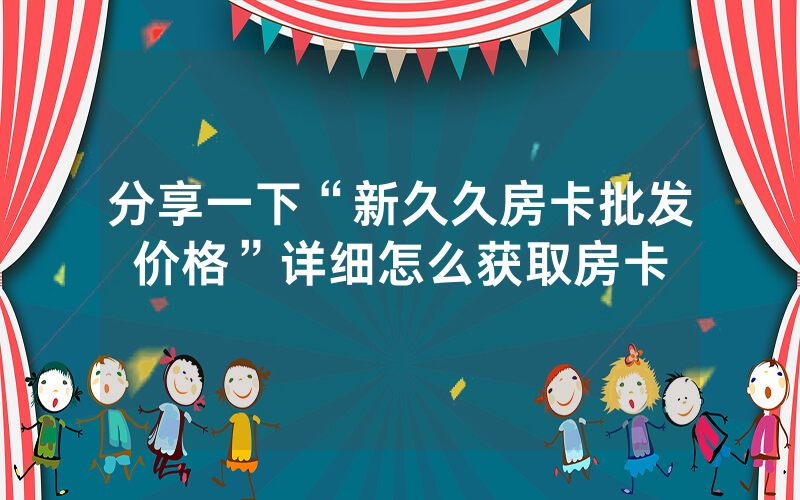 分享一下“新久久房卡批发价格”详细怎么获取房卡
