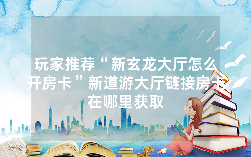 玩家推荐“新玄龙大厅怎么开房卡”新道游大厅链接房卡在哪里获取